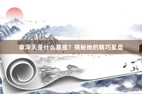 章泽天是什么星座？揭秘她的精巧星盘