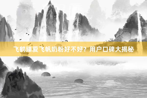 飞鹤臻爱飞帆奶粉好不好？用户口碑大揭秘
