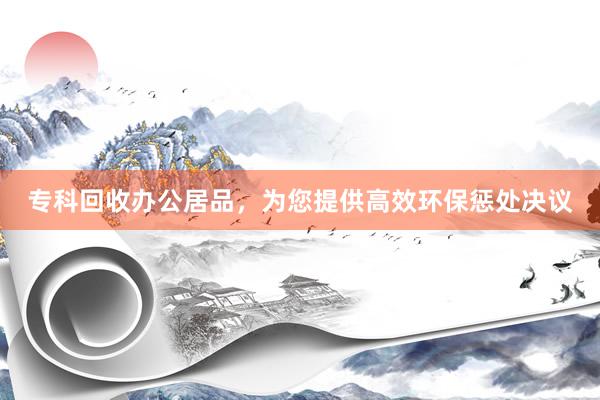 专科回收办公居品，为您提供高效环保惩处决议