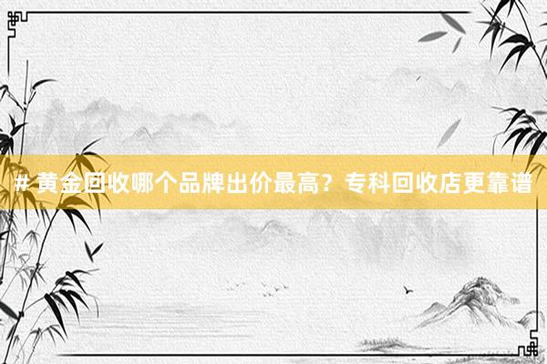 # 黄金回收哪个品牌出价最高？专科回收店更靠谱