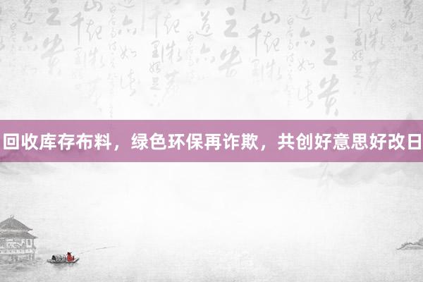 回收库存布料，绿色环保再诈欺，共创好意思好改日